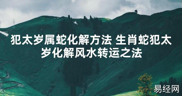 【太岁知识】犯太岁属蛇化解方法 生肖蛇犯太岁化解风水转运之法,最新太岁